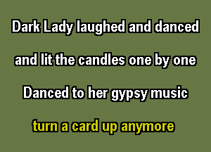 Dark Lady laughed and danced
and lit the candles one by one
Danced to her gypsy music

turn a card up anymore