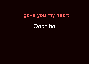 I gave you my heart

Oooh ho