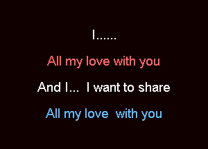 All my love with you

And I... I want to share

All my love with you