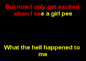 But now I only get excited
when I see a girl pee

What the hell happened to
me