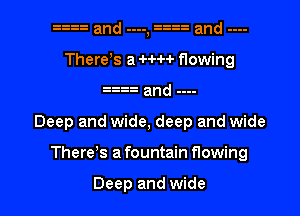 gg and ...., and ....
There s a H-H flowing
. a and ...-

Deep and wide, deep and wide

There s a fountain flowing

Deep and wide I