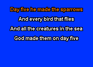 Day fwe he made the sparrows
And every bird that flies
And all the creatures in the sea

God made them on day five

g