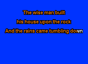 The wise man built

his house upon the rock

And the rains came tumbling down