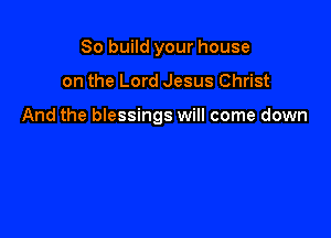 So build your house

on the Lord Jesus Christ

And the blessings will come down