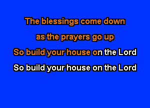 The blessings come down

as the prayers go up
So build your house on the Lord

80 build your house on the Lord