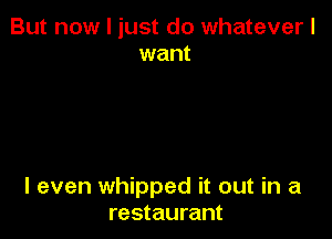 But now I just do whatever I
want

I even whipped it out in a
restaurant