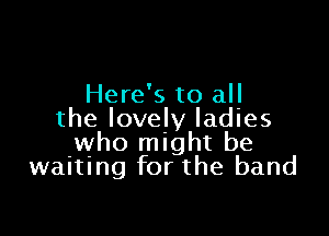 Here's to all

the lovely ladies
who might be
waiting for the band