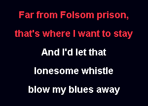 And I'd let that

lonesome whistle

blow my blues away