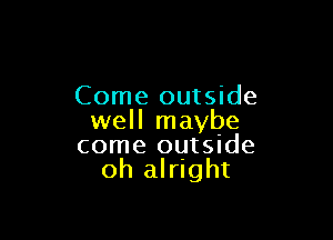 Come outside

well maybe
come ouISIde
oh alright