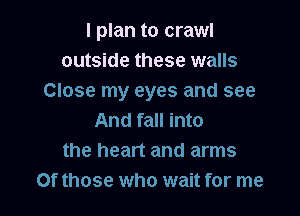 I plan to crawl
outside these walls
Close my eyes and see

And fall into
the heart and arms
Of those who wait for me