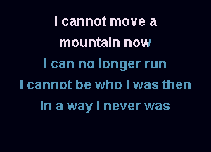 I cannot move a
mountain now
I can no longer run

I cannot be who I was then
In a way I never was