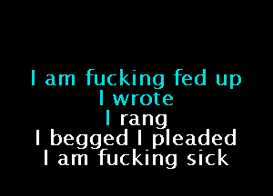 I am fucking fed up

I wrote
Irang
I begged I pleaded
I am fucking sick