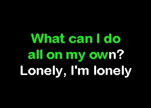 What can I do

all on my own?
Lonely, I'm lonely