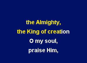 the Almighty,

the King of creation
0 my soul,
praise Him,