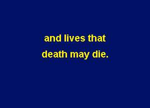 and lives that

death may die.