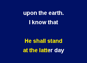 upon the earth.

I know that

He shall stand
at the latter day