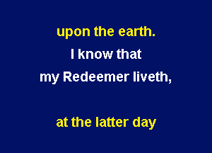 upon the earth.
I know that
my Redeemer Iiveth,

at the latter day