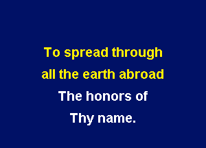 To spread through

all the earth abroad
The honors of
Thy name.