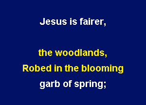 Jesus is fairer,

the woodlands,
Robed in the blooming

garb of springg