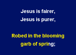 Jesus is fairer,
Jesus is purer,

Robed in the blooming

garb of springg