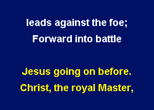 leads against the foeg
Forward into battle

Jesus going on before.
Christ, the royal Master,