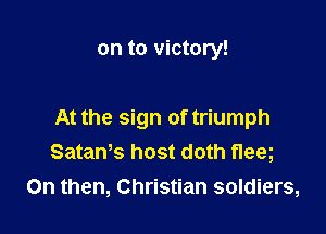 on to victory!

At the sign of triumph
SataWs host doth fleeg
0n then, Christian soldiers,