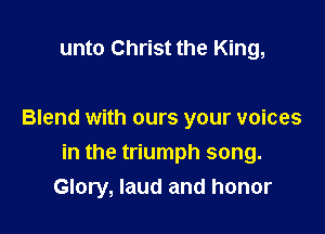 unto Christ the King,

Blend with ours your voices

in the triumph song.
Glory, laud and honor