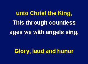 unto Christ the King,
This through countless

ages we with angels sing.

Glory, laud and honor