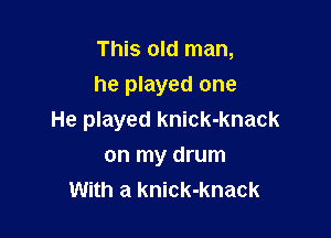 This old man,
he played one

He played knick-knack
on my drum
With a knick-knack