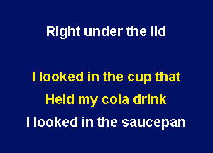 Right under the lid

I looked in the cup that
Held my cola drink

I looked in the saucepan