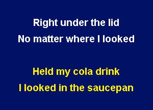 Right under the lid
No matter where I looked

Held my cola drink

I looked in the saucepan