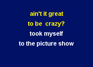 ain't it great
to be crazy?
took myself

to the picture show