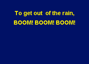 To get out of the rain,
BOOM! BOOM! BOOM!