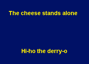 The cheese stands alone

Hi-ho the derry-o