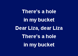 There s a hole

in my bucket
Dear Liza, dear Liza

There,s a hole

in my bucket
