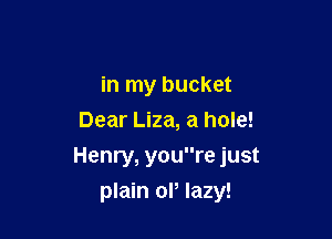 in my bucket
Dear Liza, a hole!
Henry, youre just

plain or lazy!
