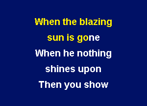 When the blazing
sun is gone

When he nothing

shines upon
Then you show