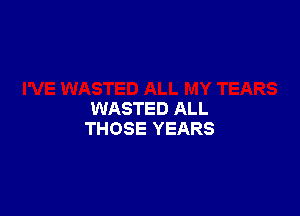 WASTED ALL
THOSE YEARS