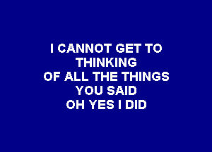 I CANNOT GET TO
THINKING

OF ALL THE THINGS
YOU SAID
OH YES I DID