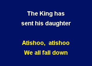 The King has
sent his daughter

Atishoo, atishoo
We all fall down