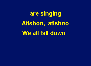 are singing

Atishoo, atishoo
We all fall down
