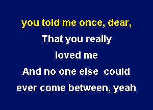 you told me once, dear,

That you really

loved me
And no one else could
ever come between, yeah