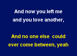 And now you left me
and you love another,

And no one else could
ever come between, yeah