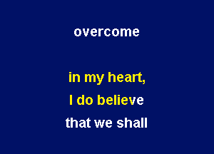 overcome

in my heart,
I do believe

that we shall