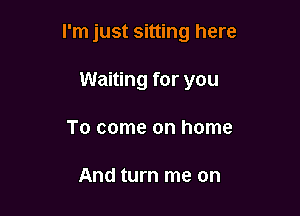 I'm just sitting here

Waiting for you
To come on home

And turn me on