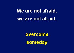 We are not afraid,
we are not afraid,

overcome

someday