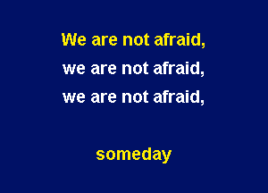 We are not afraid,
we are not afraid,
we are not afraid,

someday