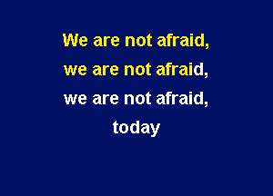 We are not afraid,
we are not afraid,

we are not afraid,
today