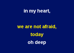 in my heart,

we are not afraid,
today

oh deep