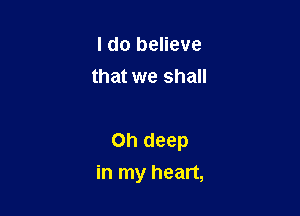I do believe
that we shall

Oh deep
in my heart,
